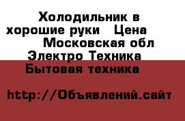 Холодильник в хорошие руки › Цена ­ 1 000 - Московская обл. Электро-Техника » Бытовая техника   